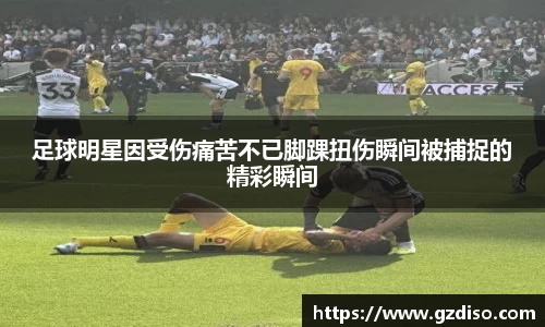 足球明星因受伤痛苦不已脚踝扭伤瞬间被捕捉的精彩瞬间